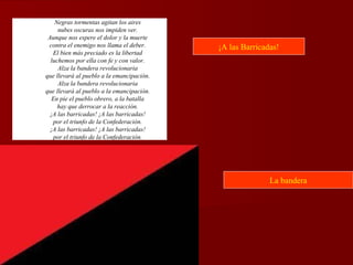 Negras tormentas agitan los aires
nubes oscuras nos impiden ver.
Aunque nos espere el dolor y la muerte
contra el enemigo nos llama el deber.
El bien más preciado es la libertad
luchemos por ella con fe y con valor.
Alza la bandera revolucionaria
que llevará al pueblo a la emancipación.
Alza la bandera revolucionaria
que llevará al pueblo a la emancipación.
En pie el pueblo obrero, a la batalla
hay que derrocar a la reacción.
¡A las barricadas! ¡A las barricadas!
por el triunfo de la Confederación.
¡A las barricadas! ¡A las barricadas!
por el triunfo de la Confederación.
¡A las Barricadas!
La bandera
 