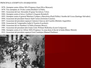 PRINCIPALS ATEMPTATS ANARQUISTES
· 1878: Atemptat contra Alfons XII d’Espanya (Juan Oliva Moncasí).
· 1878: Tres atemptats en 34 dies contra Humbert I d’Itàlia.
· 1881: Assassinat del tsar Alexandre II (grup Naródnaia Volia).
· 1884: Atemptat contra el kàiser Guillem I (Auguste Reindorf).
· 1893: Atemptat contra el general Martínez Campos a Barcelona (Paulí Pallàs) i bomba del Liceu (Santiago Salvador).
· 1894: Assassinat del president francès Sadi Carnot (Jerónimo Caserío).
· 1897: Assassinat del president espanyol Antonio Cánovas del Castillo (Michele Angiolillo).
· 1898: Assassinat de l’emperadriu Isabel d’Àustria (Luccheni).
· 1900: Assassinat del rei Humbert I d’Itàlia (Gaetano Bresci).
· 1901: Assassinat del president dels Estats Units William McKinley (Leon Czolgocza).
· 1906: Atemptat contra el rei Alfons XIII d’Espanya i la seua dona el dia de la boda (Mateo Morral).
· 1912: Assassinat del president espanyol José Canalejas (Manuel Pardinas).
 