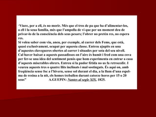 “Viure, per a ell, és no morir. Més que el tros de pa que ha d’alimentar-los,
a ell i la seua família, més que l’ampolla de vi que per un moment deu de
privar-lo de la consciència dels seus pesars; l’obrer no pretén res, no espera
res.
Si voleu saber com viu, aneu, per exemple, al carrer dels Fems, que està,
quasi exclusivament, ocupat per aquesta classe. Entreu ajupits en una
d’aquestes clavegueres obertes al carrer i situades per sota del seu nivell.
Cal haver baixat a aquests passadissos on l’aire és humit i fred com una cova
per fer-se una idea del sentiment penós que hom experimenta en entrar a casa
d’aquests miserables obrers. Entreu si la pudor fètida no us fa retrocedir. I
veureu aquests tres o quatre llits inclinats i mal sostinguts. És aquí on, amb
freqüència sense foc a l’hivern, sense sol durant el dia, a la llum d’una espel-
ma de resina a la nit, els homes treballen durant catorze hores per 15 o 20
sous” A.GUEPIN: Nantes al segle XIX, 1825.
 