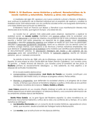 TEMA 3. El Realismo: marco histórico y cultural. Características de la
   novela realista y naturalista. Autores y obras más significativas.

       A mediados del siglo XIX, aparece una nueva corriente cultural y literaria, el Realismo,
que sustituye la exaltación de la libertad individual por el propósito de explicar y analizar la
realidad social. Está relacionado con los conflictos sociales entre una burguesía dominante y
una clase obrera que lucha por sus derechos
       El Realismo nació en Francia con Balzac y Stendhal cuya manifestación literaria más
destacada es la novela, que logra en Europa una edad de oro.

       La novela fue el género más adecuado para observar, representar y explicar la
realidad social. La novela realista: mantiene una postura crítica ante la sociedad; una
intención de denunciar y cambiar las miserias y los problemas de la vida cotidiana; desarrollar
asuntos y temas que están presentes; en especial de la clase media; crear atmósferas
verosímiles y describir ambientes objetivos que reflejen el medio en que viven los personajes;
describir a personajes igualmente verosímiles, tanto en su relación con los demás como en
conflicto consigo mismos. Con respecto a las técnicas y formas narrativas empleadas, hay
que destacar: la observación de la realidad como materia casi científica para extraer de ella
la documentación precisa, la descripción fidedigna del medio y del carácter de los
personajes para dar verosimilitud a la historia, la narración objetiva, escrita en tercera
persona, por un narrador omnisciente

      Se admite la fecha de 1868, año de la «Gloriosa», como la del inicio del Realismo en
España. En esta etapa se sitúa Cecilia Böhl de Faber (Fernán Caballero), con novelas como
La gaviota , y Pedro Antonio de Alarcón, con novelas como El sombrero de tres picos. El
Realismo primero es excesivamente ideológico y, más adelante, es más objetivo y se
despoja de actitudes moralizantes.

       En la novela realista destacamos:
   •   conservadores o tradicionalistas: José María de Pereda sus novelas constituyen una
       idealización del medio rural y un ataque al progreso urbano: Peñas arriba.

   •   liberales o progresistas, que defienden la sociedad urbana y el progreso de la clase
       media, al tiempo que atacan el fanatismo religioso o político. Entre ellos se encuentran
       los mejores novelistas de la época: Valera, Galdós y «Clarín».

 Juan Valera presenta en sus novelas (Pepita Jiménez) el estilo de la obra bien hecha, un
interés especial por el relato psicológico, la tolerancia liberal y una consciente eliminación de
los ambientes sórdidos típicos del Realismo.

    Benito Pérez Galdós es, la gran figura del Realismo español. Su obra novelística es, un
testimonio monumental tolerante y crítico de la vida y los conflictos de su tiempo . En su obra
narrativa se distingue:
    • Los Episodios Nacionales son un conjunto de 46 novelas históricas, agrupadas en cinco
       series, que recorren, desde la batalla de Trafalgar hasta la Restauración.

   •   Las novelas, que se estructuran en tres épocas distintas.
 