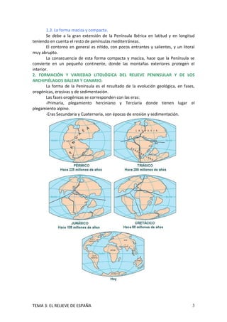 1.3. La forma maciza y compacta.
        Se debe a la gran extensión de la Península Ibérica en latitud y en longitud
teniendo en cuenta el resto de penínsulas mediterráneas.
        El contorno en general es nítido, con pocos entrantes y salientes, y un litoral
muy abrupto.
        La consecuencia de esta forma compacta y maciza, hace que la Península se
convierte en un pequeño continente, donde las montañas exteriores protegen el
interior.
2. FORMACIÓN Y VARIEDAD LITOLÓGICA DEL RELIEVE PENINSULAR Y DE LOS
ARCHIPIÉLAGOS BALEAR Y CANARIO.
        La forma de la Península es el resultado de la evolución geológica, en fases,
orogénicas, erosivas y de sedimentación.
        Las fases orogénicas se corresponden con las eras:
        -Primaria, plegamiento herciniano y Terciaria donde tienen lugar el
plegamiento alpino.
        -Eras Secundaria y Cuaternaria, son épocas de erosión y sedimentación.




TEMA 3: EL RELIEVE DE ESPAÑA                                                         3
 