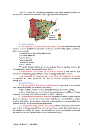 La acción erosiva del periodo postorogénico actuó sobre paisajes litológicos y
estructurales de forma muy distinta, dando lugar a variadas topografías.




        3.1. La Iberia silícea.
        a) Está compuesta por áreas en las que afloran materiales como la sílice y el
cuarzo, y donde predominan las rocas eruptivas y metamórficas (gneis, cuarcitas,
pizarras, mármoles).
        Ocupa el tercio occidental de la Península:
        *Zócalo de la Meseta.
        *Macizo Galaico.
        *Sistema Central.
        *Montes de Toledo.
        *Sierra Morena.
        *Presencia de rocas silíceas en la zona axial del Pirineo, las altas cumbres de
Sierra Nevada y núcleos aislados del Sistema Ibérico.
        b) Corresponden con la Iberia de los macizos antiguos y está formada por
materiales paleozoicos y precámbricos, viejos muy desgastados por la erosión.
        c) La topografía se caracteriza por tener forma de altiplanicie o meseta
accidentada por fallas, donde los ríos han ido trazando gargantas de laderas
escarpadas.
        3.2. La Iberia caliza.
        a) Está compuesta de formaciones sedimentarias, la mayoría de origen marino
que fueron depositadas durante la Era Secundaria.
        Junto a las rocas calizas, abundan los conglomerados, areniscas y margas.
        La Iberia caliza dibuja una zeta invertida que se prolonga por los Montes Vascos
y la parte oriental de las cordilleras Cantábricas, Ibérica y Béticas
        b) Corresponden con cordilleras modernas, formadas cuando la orogenia alpina
plegó las áreas que en la Era Secundaria habían recibido una sedimentación de origen
marino. Son relieves estructurales propios de cordilleras jóvenes, caracterizados por
grandes alturas y acusadas pendientes y desniveles.
        c) La topografía es propia de las rocas calizas, esta roca es dura y permeable lo
que origina el típico paisaje cárstico cuyas formas típicas son las dolinas, los lapiaces,
las cuevas, los poljés, las simas y la formación de foces o gargantas profundas
formadas por los ríos. Ejemplo: El Torcal de Antequera (Málaga).




TEMA 3: EL RELIEVE DE ESPAÑA                                                            5
 
