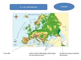 4- Los continentes EUROPA
Situada en la parte occidental
de Euroasia.
Urales, Caúcaso, Mar Negro y Mar Caspio
son los límites con Asia.
El mar ME
 
