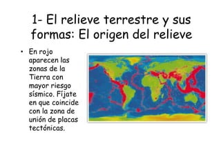 1- El relieve terrestre y sus
formas: El origen del relieve
• En rojo
aparecen las
zonas de la
Tierra con
mayor riesgo
sísmico. Fíjate
en que coincide
con la zona de
unión de placas
tectónicas.
 