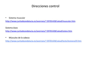 Direcciones control 
• Sistema muscular 
http://www.juntadeandalucia.es/averroes/~29701428/salud/muscular.htm 
Sistema óseo 
http://www.juntadeandalucia.es/averroes/~29701428/salud/osteo.htm 
• Músculos de la cabeza 
http://www.juntadeandalucia.es/averroes/~29701428/salud/tests/testana19.htm 
