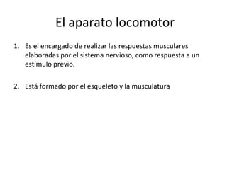 El aparato locomotor 
1. Es el encargado de realizar las respuestas musculares 
elaboradas por el sistema nervioso, como respuesta a un 
estímulo previo. 
2. Está formado por el esqueleto y la musculatura 
 