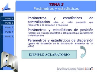TEMA 3
               Parámetros y estadísticos

Punto 1   Parámetros             y        estadísticos            de
Punto 2   centralización          (dan un valor       promedio    que
          representa a la población o muestra)
Punto 3
          Parámetros y estadísticos de posición
Punto 4
          (valores en el rango muestral o poblacional que caracterizan
Punto 5   la distribución)

          Parámetros y estadísticos de dispersión
          (grado de dispersión de la distribución alrededor de un
          valor)



          EJEMPLO ACLARATORIO
 