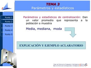 TEMA 3
                  Parámetros y estadísticos

Punto 1     Parámetros y estadísticos de centralización: Dan
Punto 2
              un valor promedio que representa a la
              población o muestra
Punto 3

Punto 4
             Media, mediana, moda
Punto 5




          EXPLICACIÓN Y EJEMPLO ACLARATORIO
 