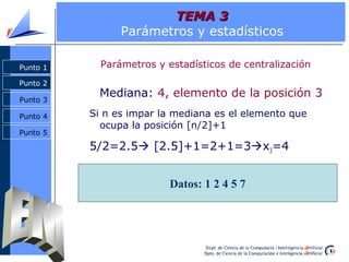 TEMA 3
                Parámetros y estadísticos

Punto 1     Parámetros y estadísticos de centralización
Punto 2

Punto 3
            Mediana: 4, elemento de la posición 3
Punto 4   Si n es impar la mediana es el elemento que
            ocupa la posición [n/2]+1
Punto 5

          5/2=2.5 [2.5]+1=2+1=3x3=4


                          Datos: 1 2 4 5 7
 