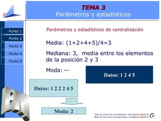 TEMA 3
                   Parámetros y estadísticos

Punto 1        Parámetros y estadísticos de centralización
Punto 2

Punto 3
               Media: (1+2+4+5)/4=3
Punto 4        Mediana: 3, media entre los elementos
Punto 5        de la posición 2 y 3
               Moda: --
                                        Datos: 1 2 4 5

          Datos: 1 2 2 2 4 5



                   Moda: 2
 