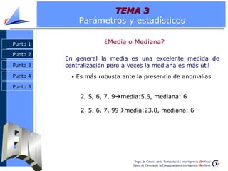 TEMA 3
              Parámetros y estadísticos

Punto 1                ¿Media o Mediana?
Punto 2
          En general la media es una excelente medida de
Punto 3   centralización pero a veces la mediana es más útil
Punto 4     • Es más robusta ante la presencia de anomalías

Punto 5

               2, 5, 6, 7, 9media:5.6, mediana: 6

               2, 5, 6, 7, 99media:23.8, mediana: 6
 