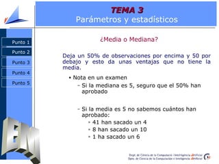 TEMA 3
              Parámetros y estadísticos

Punto 1
                        ¿Media o Mediana?

Punto 2
          Deja un 50% de observaciones por encima y 50 por
Punto 3   debajo y esto da unas ventajas que no tiene la
          media.
Punto 4
           • Nota en un examen
Punto 5       –   Si la mediana es 5, seguro que el 50% han
                  aprobado


              –   Si la media es 5 no sabemos cuántos han
                  aprobado:
                     » 41 han sacado un 4

                     » 8 han sacado un 10

                     » 1 ha sacado un 6
 