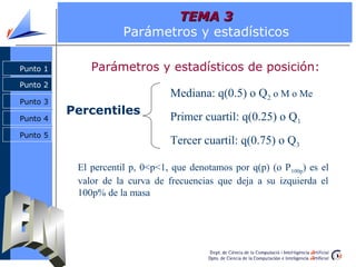 TEMA 3
                      Parámetros y estadísticos

Punto 1       Parámetros y estadísticos de posición:
Punto 2
                                 Mediana: q(0.5) o Q2 o M o Me
Punto 3
          Percentiles
Punto 4                          Primer cuartil: q(0.25) o Q1
Punto 5
                                 Tercer cuartil: q(0.75) o Q3

           El percentil p, 0<p<1, que denotamos por q(p) (o P 100p) es el
           valor de la curva de frecuencias que deja a su izquierda el
           100p% de la masa
 
