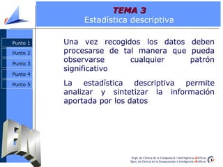 TEMA 3
               Estadística descriptiva

Punto 1   Una vez recogidos los datos deben
Punto 2   procesarse de tal manera que pueda
Punto 3
          observarse      cualquier    patrón
          significativo
Punto 4

Punto 5   La    estadística descriptiva permite
          analizar y sintetizar la información
          aportada por los datos
 