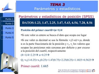 TEMA 3
                        Parámetros y estadísticos

          Parámetros y estadísticos de posición (SPSS)
Punto 1

Punto 2     DATOS:1.23, 1.47, 2.25, 3.47, 5.43, 6.54, 7.28, 8.56
Punto 3
           Posición del primer cuartil=(n+1)/4
Punto 4
           •Si este valor es entero se busca el dato que ocupa ese lugar
Punto 5
           •Si ese valor es decimal se usa la fórmula: v i(1-α)+vjα, donde
           α es la parte fraccionaria de la posición y v i, vj los valores que
           ocupan las posiciones más cercanas por defecto y por exceso
           a la posición del cuartil, respectivamente
           (8+1)/4=2.25 α=0.25
           Q1=x2(1-0.25)+x3(0.25)=1.47(0.75)+2.25(0.25)=1.1025+0.5625

           Primer cuartil: 1.665
 