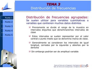 TEMA 3
                Distribución de frecuencias

Punto 1   Distribución de frecuencias agrupadas:
          Se suelen utilizar para variables cuantitativas o
Punto 2
          variables que contienen muchos datos distintos
Punto 3          Previamente se divide el rango de la muestra en
Punto 4         intervalos disjuntos que denominaremos intervalos de
                clase
Punto 5
             Estos intervalos se suelen representar por el valor
                central o punto medio que se denomina marca de clase.
             Generalmente se consideran los intervalos de igual
                longitud, cerrados por la izquierda y abiertos por la
                derecha
             Sin embargo podrían ser de amplitud variable
 