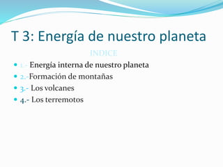 T 3: Energía de nuestro planeta 
INDICE 
 1.- Energía interna de nuestro planeta 
 2.-Formación de montañas 
 3.- Los volcanes 
 4.- Los terremotos 
 