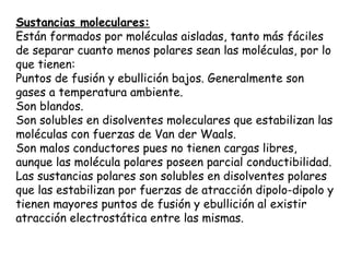Sustancias moleculares:
Están formados por moléculas aisladas, tanto más fáciles
de separar cuanto menos polares sean las moléculas, por lo
que tienen:
Puntos de fusión y ebullición bajos. Generalmente son
gases a temperatura ambiente.
Son blandos.
Son solubles en disolventes moleculares que estabilizan las
moléculas con fuerzas de Van der Waals.
Son malos conductores pues no tienen cargas libres,
aunque las molécula polares poseen parcial conductibilidad.
Las sustancias polares son solubles en disolventes polares
que las estabilizan por fuerzas de atracción dipolo-dipolo y
tienen mayores puntos de fusión y ebullición al existir
atracción electrostática entre las mismas.
 