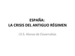 ESPAÑA:  LA CRISIS DEL ANTIGUO RÉGIMEN I.E.S. Alonso de Covarrubias 