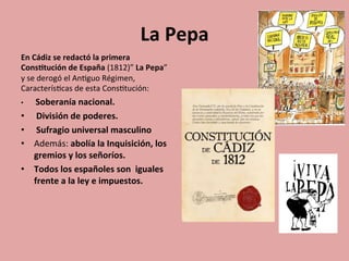 La	
  Pepa	
  
En	
  Cádiz	
  se	
  redactó	
  la	
  primera	
  
Cons.tución	
  de	
  España	
  (1812)”	
  La	
  Pepa”	
  
y	
  se	
  derogó	
  el	
  An5guo	
  Régimen,	
  
Caracterís5cas	
  de	
  esta	
  Cons5tución:	
  
•  	
  Soberanía	
  nacional.	
  
•  	
  División	
  de	
  poderes.	
  
•  	
  Sufragio	
  universal	
  masculino	
  
•  Además:	
  abolía	
  la	
  Inquisición,	
  los	
  
gremios	
  y	
  los	
  señoríos.	
  	
  
•  Todos	
  los	
  españoles	
  son	
  	
  iguales	
  
frente	
  a	
  la	
  ley	
  e	
  impuestos.	
  
	
  	
  
 