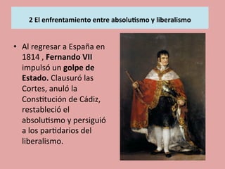  
2	
  El	
  enfrentamiento	
  entre	
  absolu.smo	
  y	
  liberalismo	
  
	
  
•  Al	
  regresar	
  a	
  España	
  en	
  
1814	
  ,	
  Fernando	
  VII	
  
impulsó	
  un	
  golpe	
  de	
  
Estado.	
  Clausuró	
  las	
  
Cortes,	
  anuló	
  la	
  
Cons5tución	
  de	
  Cádiz,	
  
restableció	
  el	
  
absolu5smo	
  y	
  persiguió	
  
a	
  los	
  par5darios	
  del	
  
liberalismo.	
  
 