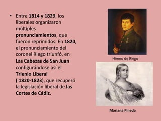•  Entre	
  1814	
  y	
  1829,	
  los	
  
liberales	
  organizaron	
  
múl5ples	
  
pronunciamientos,	
  que	
  
fueron	
  reprimidos.	
  En	
  1820,	
  
el	
  pronunciamiento	
  del	
  
coronel	
  Riego	
  triunfó,	
  en	
  
Las	
  Cabezas	
  de	
  San	
  Juan	
  	
  
conﬁgurándose	
  así	
  el	
  
Trienio	
  Liberal	
  
(	
  1820-­‐1823),	
  que	
  recuperó	
  
la	
  legislación	
  liberal	
  de	
  las	
  
Cortes	
  de	
  Cádiz.	
  	
  
Himno	
  de	
  Riego	
  
Mariana	
  Pineda	
  
 
