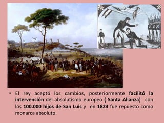 •  El	
   rey	
   aceptó	
   los	
   cambios,	
   posteriormente	
   facilitó	
   la	
  
intervención	
  del	
  absolu5smo	
  europeo	
  (	
  Santa	
  Alianza)	
   	
  con	
  
los	
  100.000	
  hijos	
  de	
  San	
  Luis	
  y	
   	
  en	
  1823	
  fue	
  repuesto	
  como	
  
monarca	
  absoluto.	
  
	
  
 