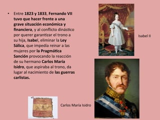 •  Entre	
  1823	
  y	
  1833,	
  Fernando	
  VII	
  
tuvo	
  que	
  hacer	
  frente	
  a	
  una	
  
grave	
  situación	
  económica	
  y	
  
ﬁnanciera,	
  y	
  al	
  conﬂicto	
  dinás5co	
  
por	
  querer	
  garan5zar	
  el	
  trono	
  a	
  
su	
  hija,	
  Isabel,	
  eliminar	
  la	
  Ley	
  
Sálica,	
  que	
  impedía	
  reinar	
  a	
  las	
  
mujeres	
  por	
  la	
  Pragmá.ca	
  
Sanción	
  provocando	
  la	
  reacción	
  
de	
  su	
  hermano	
  Carlos	
  María	
  
Isidro,	
  que	
  aspiraba	
  al	
  trono,	
  da	
  
lugar	
  al	
  nacimiento	
  de	
  las	
  guerras	
  
carlistas.	
  
Carlos	
  María	
  Isidro	
  
Isabel	
  II	
  
 