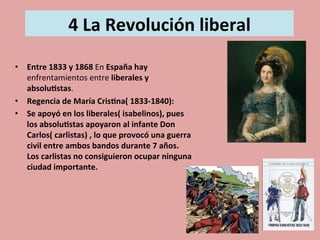  
4	
  La	
  Revolución	
  liberal	
  
	
  	
  
	
  •  Entre	
  1833	
  y	
  1868	
  En	
  España	
  hay	
  	
  
enfrentamientos	
  entre	
  liberales	
  y	
  
absolu.stas.	
  
•  Regencia	
  de	
  María	
  Cris.na(	
  1833-­‐1840):	
  
•  Se	
  apoyó	
  en	
  los	
  liberales(	
  isabelinos),	
  pues	
  
los	
  absolu.stas	
  apoyaron	
  al	
  infante	
  Don	
  
Carlos(	
  carlistas)	
  ,	
  lo	
  que	
  provocó	
  una	
  guerra	
  
civil	
  entre	
  ambos	
  bandos	
  durante	
  7	
  años.	
  
Los	
  carlistas	
  no	
  consiguieron	
  ocupar	
  ninguna	
  
ciudad	
  importante.	
  	
  
 