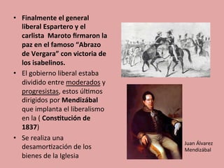 •  Finalmente	
  el	
  general	
  
liberal	
  Espartero	
  y	
  el	
  
carlista	
  	
  Maroto	
  ﬁrmaron	
  la	
  
paz	
  en	
  el	
  famoso	
  “Abrazo	
  
de	
  Vergara”	
  con	
  victoria	
  de	
  
los	
  isabelinos.	
  
•  El	
  gobierno	
  liberal	
  estaba	
  
dividido	
  entre	
  moderados	
  y	
  
progresistas,	
  estos	
  úl5mos	
  
dirigidos	
  por	
  Mendizábal	
  	
  
que	
  implanta	
  el	
  liberalismo	
  
en	
  la	
  (	
  Cons.tución	
  de	
  
1837)	
  	
  
•  Se	
  realiza	
  una	
  
desamor5zación	
  de	
  los	
  
bienes	
  de	
  la	
  Iglesia	
  
Juan	
  Álvarez	
  
Mendizábal	
  
 