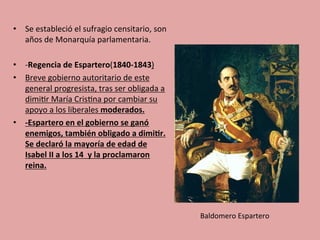 •  Se	
  estableció	
  el	
  sufragio	
  censitario,	
  son	
  
años	
  de	
  Monarquía	
  parlamentaria.	
  
	
  
•  -­‐Regencia	
  de	
  Espartero(1840-­‐1843)	
  
•  Breve	
  gobierno	
  autoritario	
  de	
  este	
  
general	
  progresista,	
  tras	
  ser	
  obligada	
  a	
  
dimi5r	
  María	
  Cris5na	
  por	
  cambiar	
  su	
  
apoyo	
  a	
  los	
  liberales	
  moderados.	
  
•  -­‐Espartero	
  en	
  el	
  gobierno	
  se	
  ganó	
  
enemigos,	
  también	
  obligado	
  a	
  dimi.r.	
  
Se	
  declaró	
  la	
  mayoría	
  de	
  edad	
  de	
  
Isabel	
  II	
  a	
  los	
  14	
  	
  y	
  la	
  proclamaron	
  
reina.	
  
	
  	
  
Baldomero	
  Espartero	
  
 