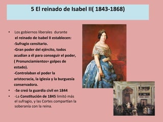 5	
  El	
  reinado	
  de	
  Isabel	
  II(	
  1843-­‐1868)	
  
	
  
•  Los	
  gobiernos	
  liberales	
  	
  durante	
  	
  
	
  	
  	
  	
  	
  	
  	
  el	
  reinado	
  de	
  Isabel	
  II	
  establecen:	
  
	
  	
  	
  	
  	
  	
  -­‐Sufragio	
  censitario.	
  
	
  	
  	
  	
  	
  	
  -­‐Gran	
  poder	
  del	
  ejército,	
  todos	
  	
  
	
  	
  	
  	
  	
  	
  acudían	
  a	
  él	
  para	
  conseguir	
  el	
  poder,	
  	
  	
  
	
  	
  	
  	
  	
  	
  (	
  Pronunciamientos=	
  golpes	
  de	
  	
  
	
  	
  	
  	
  	
  	
  estado).	
  	
  
	
  	
  	
  	
  	
  	
  -­‐Controlaban	
  el	
  poder	
  la	
  	
  
	
  	
  	
  	
  	
  	
  aristocracia,	
  la	
  Iglesia	
  y	
  la	
  burguesía	
  	
  
	
  	
  	
  	
  	
  	
  conservadora.	
  
•  -­‐Se	
  creó	
  la	
  guardia	
  civil	
  en	
  1844	
  	
  
•  -­‐La	
  Cons.tución	
  de	
  1845	
  limitó	
  más	
  
el	
  sufragio,	
  y	
  las	
  Cortes	
  comparOan	
  la	
  
soberanía	
  con	
  la	
  reina.	
  	
  
 