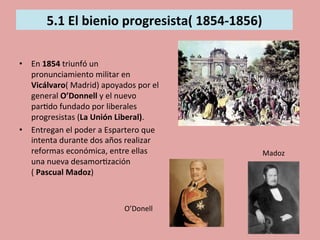  
5.1	
  El	
  bienio	
  progresista(	
  1854-­‐1856)	
  
	
  	
  
	
  
•  En	
  1854	
  triunfó	
  un	
  
pronunciamiento	
  militar	
  en	
  
Vicálvaro(	
  Madrid)	
  apoyados	
  por	
  el	
  
general	
  O’Donnell	
  y	
  el	
  nuevo	
  
par5do	
  fundado	
  por	
  liberales	
  
progresistas	
  (La	
  Unión	
  Liberal).	
  	
  
•  Entregan	
  el	
  poder	
  a	
  Espartero	
  que	
  
intenta	
  durante	
  dos	
  años	
  realizar	
  
reformas	
  económica,	
  entre	
  ellas	
  
una	
  nueva	
  desamor5zación	
  
(	
  Pascual	
  Madoz)	
  
O’Donell	
  
Madoz	
  
 