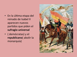 •  En	
  la	
  úl5ma	
  etapa	
  del	
  
reinado	
  de	
  Isabel	
  II	
  
aparecen	
  nuevos	
  
par5dos	
  que	
  piden	
  el	
  
sufragio	
  universal	
  
•  (	
  demócratas)	
  y	
  el	
  
republicano(	
  abolir	
  la	
  
monarquía)	
  
 