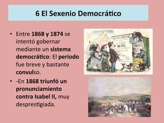  
6	
  El	
  Sexenio	
  Democrá.co	
  
	
  
•  Entre	
  1868	
  y	
  1874	
  se	
  
intentó	
  gobernar	
  
mediante	
  un	
  sistema	
  
democrá.co:	
  El	
  periodo	
  
fue	
  breve	
  y	
  bastante	
  
convulso.	
  
•  -­‐En	
  1868	
  triunfó	
  un	
  
pronunciamiento	
  
contra	
  Isabel	
  II,	
  muy	
  
despres5giada.	
  	
  
 