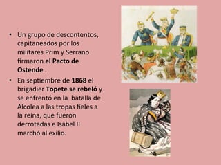 •  Un	
  grupo	
  de	
  descontentos,	
  
capitaneados	
  por	
  los	
  
militares	
  Prim	
  y	
  Serrano	
  
ﬁrmaron	
  el	
  Pacto	
  de	
  
Ostende	
  .	
  	
  
•  En	
  sep5embre	
  de	
  1868	
  el	
  
brigadier	
  Topete	
  se	
  rebeló	
  y	
  
se	
  enfrentó	
  en	
  la	
  	
  batalla	
  de	
  
Alcolea	
  a	
  las	
  tropas	
  ﬁeles	
  a	
  
la	
  reina,	
  que	
  fueron	
  
derrotadas	
  e	
  Isabel	
  II	
  
marchó	
  al	
  exilio.	
  
 