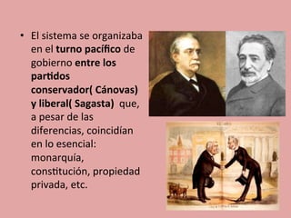 •  El	
  sistema	
  se	
  organizaba	
  
en	
  el	
  turno	
  pacíﬁco	
  de	
  
gobierno	
  entre	
  los	
  
par.dos	
  
conservador(	
  Cánovas)	
  	
  
y	
  liberal(	
  Sagasta)	
  	
  que,	
  
a	
  pesar	
  de	
  las	
  
diferencias,	
  coincidían	
  
en	
  lo	
  esencial:	
  
monarquía,	
  
cons5tución,	
  propiedad	
  
privada,	
  etc.	
  	
  
 