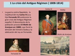1	
  La	
  crisis	
  del	
  An.guo	
  Régimen	
  (	
  1808-­‐1814)	
  
	
  
•  La	
  guerra	
  contra	
  Napoleón,	
  	
  la	
  
inep5tud	
  del	
  rey	
  Carlos	
  IV	
  y	
  su	
  
hijo	
  Fernando	
  VII	
  aceleraron	
  la	
  
gran	
  crisis	
  del	
  An5guo	
  Régimen	
  
español.	
  El	
  descontento	
  de	
  la	
  
población	
  provocó	
  El	
  MoBn	
  de	
  
Aranjuez	
  en	
  (1808),	
  que	
  forzó	
  la	
  
dimisión	
  del	
  ministro	
  Godoy	
  y	
  la	
  
abdicación	
  del	
  rey	
  en	
  Fernando.	
  
	
  
Godoy	
  
MoOn	
  de	
  Aranjuez	
  
Carlos	
  IV	
  
Fernando	
  VII	
  
 