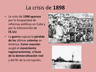 La	
  crisis	
  de	
  1898	
  	
  
•  La	
  crisis	
  de	
  1998	
  aparece	
  
por	
  la	
  incapacidad	
  de	
  
reformas	
  polí5cas	
  en	
  Cuba	
  y	
  
por	
  la	
  intervención	
  de	
  
EE.UU.	
  	
  
•  La	
  guerra	
  supuso	
  la	
  pérdida	
  
de	
  las	
  úl5mas	
  colonias	
  en	
  
América.	
  Como	
  reacción	
  
surgió	
  el	
  movimiento	
  
regeneracionista,	
  a	
  favor	
  
de	
  la	
  democra.zación	
  real	
  
y	
  del	
  ﬁn	
  de	
  la	
  corrupción.	
  
 
