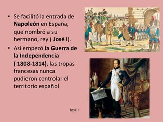 •  Se	
  facilitó	
  la	
  entrada	
  de	
  
Napoleón	
  en	
  España,	
  
que	
  nombró	
  a	
  su	
  
hermano,	
  rey	
  (	
  José	
  I).	
  	
  
•  Así	
  empezó	
  la	
  Guerra	
  de	
  
la	
  Independencia	
  
(	
  1808-­‐1814),	
  las	
  tropas	
  
francesas	
  nunca	
  
pudieron	
  controlar	
  el	
  
territorio	
  español	
  	
  
José	
  I	
  
 