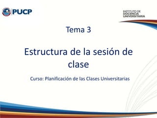 Tema 3
Estructura de la sesión de
clase
Curso: Planificación de las Clases Universitarias
 