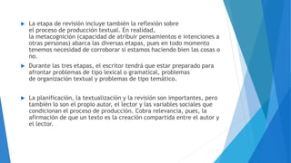  La etapa de revisión incluye también la reflexión sobre
el proceso de producción textual. En realidad,
la metacognición (capacidad de atribuir pensamientos e intenciones a
otras personas) abarca las diversas etapas, pues en todo momento
tenemos necesidad de corroborar si estamos haciendo bien las cosas o
no.
 Durante las tres etapas, el escritor tendrá que estar preparado para
afrontar problemas de tipo lexical o gramatical, problemas
de organización textual y problemas de tipo temático.
 La planificación, la textualización y la revisión son importantes, pero
también lo son el propio autor, el lector y las variables sociales que
condicionan el proceso de producción. Cobra relevancia, pues, la
afirmación de que un texto es la creación compartida entre el autor y
el lector.
 