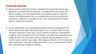 Proceso de redacción:
 Mucha gente preferiría realizar cualquier otra actividad antes que
sentarse a escribir. Para la mayoría, la redacción es una labor muy
difícil pesada. Esto es comprensible si se observa que la mayoría
realiza simultáneamente las tres etapas del proceso de redacción:
planifican, redactan y corrigen la vez. Esto es demasiado esfuerzo
para el organismo humano.
 Es muy frecuente ver a personas sentadas frente al computador sin
tener todavía una idea clara de lo que se va a escribir. Pasa los tres
minutos mirando el cielo raso, con la mente en blanco, tratando de
imaginar cómo empezar. Al fin se decide y escribe unas cuantas líneas;
luego las lee una y otra vez; borra y cambia alguna palabra y, otra
vez, se pone a pensar que sigue. Otra laguna mental y al fin encuentra
como continuar; lee todo lo que ha escrito, y así, sucesivamente. Esto
es un derroche de tiempo y energía.
 