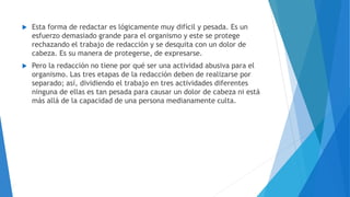  Esta forma de redactar es lógicamente muy difícil y pesada. Es un
esfuerzo demasiado grande para el organismo y este se protege
rechazando el trabajo de redacción y se desquita con un dolor de
cabeza. Es su manera de protegerse, de expresarse.
 Pero la redacción no tiene por qué ser una actividad abusiva para el
organismo. Las tres etapas de la redacción deben de realizarse por
separado; así, dividiendo el trabajo en tres actividades diferentes
ninguna de ellas es tan pesada para causar un dolor de cabeza ni está
más allá de la capacidad de una persona medianamente culta.
 
