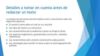 Detalles a tomar en cuenta antes de
redactar un texto
La producción de textos escritos implica tener conocimiento sobre los
siguientes aspectos:
 El asunto o tema sobre el cual se va a escribir.
 Los tipos de textos y su estructura.
 Las características de la audiencia a quien se dirige el texto.
 Los aspectos lingüísticos y gramaticales (corrección, cohesión,
coherencia)
 Las características del contexto comunicativo (adecuación)
 Las estrategias para escribir el texto y para la autorregulación del
proceso.
 