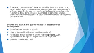  Es necesario contar con suficiente información; tener a la mano cifras,
datos, fechas, citas y poner en claro mediante una guía o un esquema el
orden en que deberán aparecer en el escrito. Igualmente nadie podría
redactar un texto serio sin haber planificado su contenido y haber
preparado una guía o esquema, es decir una lista ordenada de los puntos
que debe tratar.
Durante esta etapa habrá que dar respuestas a los siguientes
interrogantes:
 ¿A quién estará dirigido el texto?
 ¿Cuál es la relación del autor con el destinatario?
 ¿En calidad de qué escribe el autor?: ¿a título personal?, ¿en
representación de alguien? ¿representando a un grupo?
 ¿Con qué propósito escribe?
 