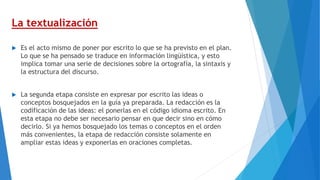 La textualización
 Es el acto mismo de poner por escrito lo que se ha previsto en el plan.
Lo que se ha pensado se traduce en información lingüística, y esto
implica tomar una serie de decisiones sobre la ortografía, la sintaxis y
la estructura del discurso.
 La segunda etapa consiste en expresar por escrito las ideas o
conceptos bosquejados en la guía ya preparada. La redacción es la
codificación de las ideas: el ponerlas en el código idioma escrito. En
esta etapa no debe ser necesario pensar en que decir sino en cómo
decirlo. Si ya hemos bosquejado los temas o conceptos en el orden
más convenientes, la etapa de redacción consiste solamente en
ampliar estas ideas y exponerlas en oraciones completas.
 