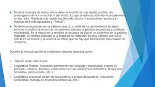  Durante la etapa de redacción se debería escribir lo más rápido posible, sin
preocuparse de la corrección ni del estilo. Lo que se está escribiendo es simplemente
un borrador. Mientras más rápido escriba más natural y espontáneo resultara el
escrito; será más agradable y “fresco”.
 No debe preocuparse por la palabra exacta; si duda de la conveniencia de algún
termino y preferiría encontrar un sinónimo subraye la palabra sospechosa y continué
escribiendo. En la etapa de la revisión se ocupara de buscar un sinónimo de la palabra
marcada. El tiempo dedicado a la etapa de la redacción es muy valioso; uno suele
entrar en un trance y se alcanza un ritmo que no hay que interrumpir para buscar un
sinónimo.
Durante la textualización se consideran algunos aspectos como:
 Tipo de texto: estructura.
 Lingüística Textual: funciones dominantes del lenguaje; enunciación (signos de
personas, espacio, tiempo); coherencia textual (coherencia semántica, progresión
temática, sustituciones, etc.)
 Lingüística oracional (orden de las palabras o grupos de palabras, relaciones
sintácticas, manejo de oraciones complejas, etc.)
 