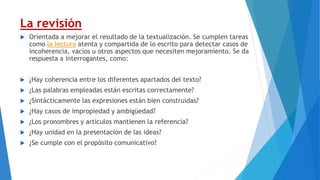 La revisión
 Orientada a mejorar el resultado de la textualización. Se cumplen tareas
como la lectura atenta y compartida de lo escrito para detectar casos de
incoherencia, vacíos u otros aspectos que necesiten mejoramiento. Se da
respuesta a interrogantes, como:
 ¿Hay coherencia entre los diferentes apartados del texto?
 ¿Las palabras empleadas están escritas correctamente?
 ¿Sintácticamente las expresiones están bien construidas?
 ¿Hay casos de impropiedad y ambigüedad?
 ¿Los pronombres y artículos mantienen la referencia?
 ¿Hay unidad en la presentación de las ideas?
 ¿Se cumple con el propósito comunicativo?
 