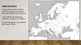 PAÍSES DE EUROPA
-Europa tiene más de 40 países,
unos muy grandes como Rusia y
otros muy pequeños como Mónaco.
-Viven más de 700 millones de
personas, la mayoría en ciudades.
-El país más grande y más poblado
de Europa es Rusia.
ITALIA
(Roma)
ALEMANIA
(Berlín)
PORTUGAL
(Lisboa)
FRANCIA
(París)
ESPAÑA
(Madrid)
RUSIA
(Moscú)
 